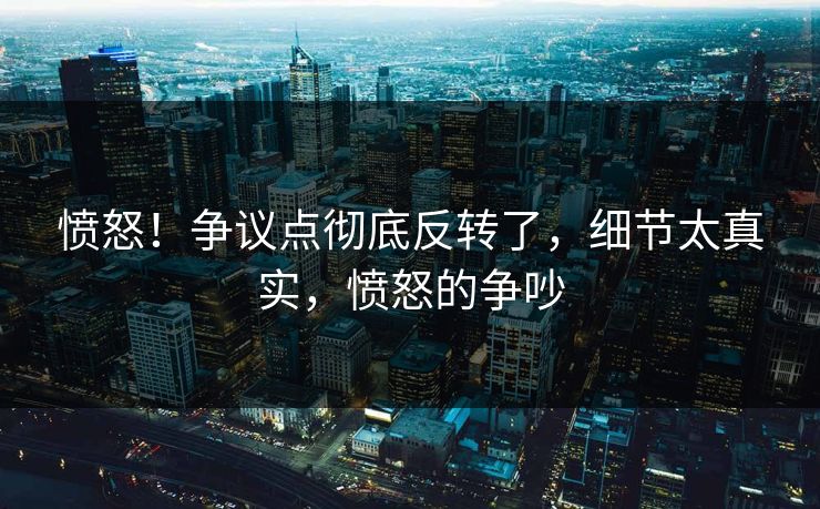 愤怒！争议点彻底反转了，细节太真实，愤怒的争吵