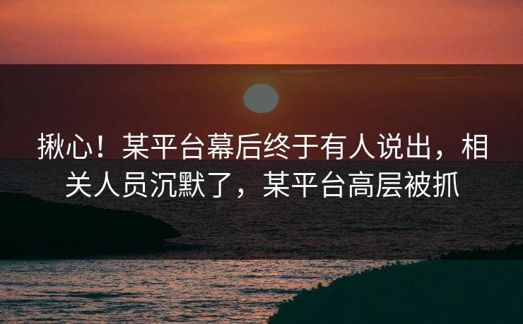 揪心！某平台幕后终于有人说出，相关人员沉默了，某平台高层被抓