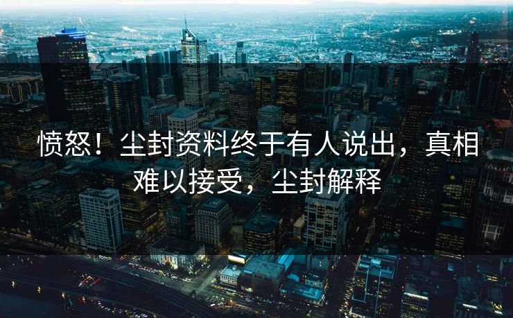 愤怒！尘封资料终于有人说出，真相难以接受，尘封解释