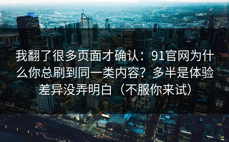 我翻了很多页面才确认：91官网为什么你总刷到同一类内容？多半是体验差异没弄明白（不服你来试）