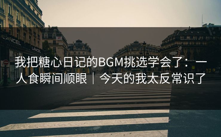 我把糖心日记的BGM挑选学会了：一人食瞬间顺眼｜今天的我太反常识了