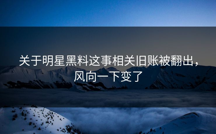 关于明星黑料这事相关旧账被翻出，风向一下变了