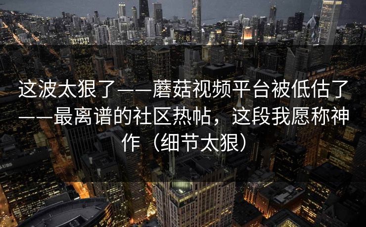 这波太狠了——蘑菇视频平台被低估了——最离谱的社区热帖，这段我愿称神作（细节太狠）